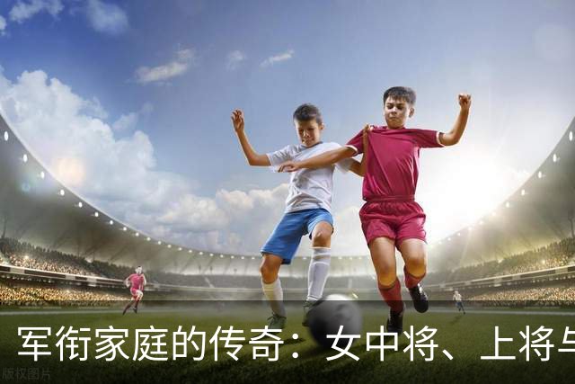 军衔家庭的传奇：女中将、上将与元帅的风云故事