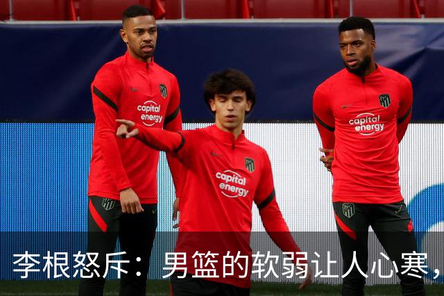 李根怒斥：男篮的软弱让人心寒，必须拼出血性！